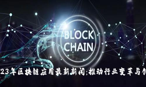 2023年区块链应用最新新闻：推动行业变革与创新